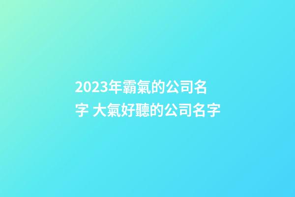 2023年霸氣的公司名字 大氣好聽的公司名字